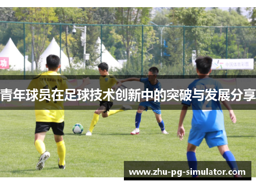 青年球员在足球技术创新中的突破与发展分享 青年球员在足球技术创新中的突破与发展分享