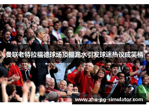 曼联老特拉福德球场顶棚漏水引发球迷热议成笑柄