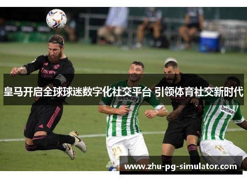 皇马开启全球球迷数字化社交平台 引领体育社交新时代 皇马开启全球球迷数字化社交平台 引领体育社交新时代